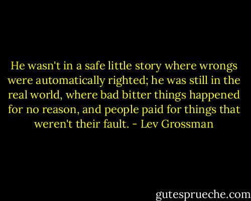 He wasn't in a safe little story where wrongs were automatically righted; he was still in the real world, where bad bitter things happened for no reason, and people paid for things that weren't their fault. - Lev Grossman