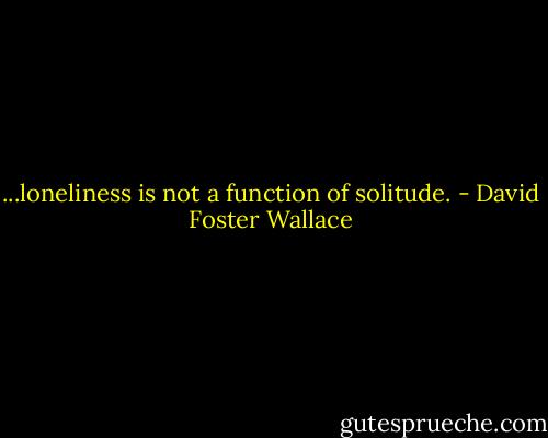 ...loneliness is not a function of solitude. - David Foster Wallace