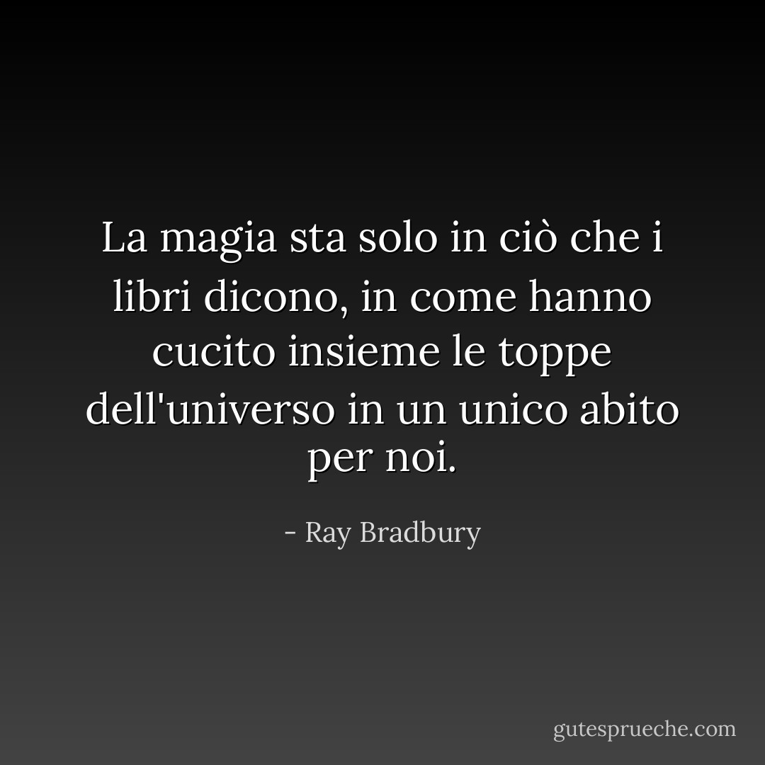 La magia sta solo in ciò che i libri dicono, in come hanno cucito insieme le toppe dell'universo in un unico abito per noi. - Ray Bradbury