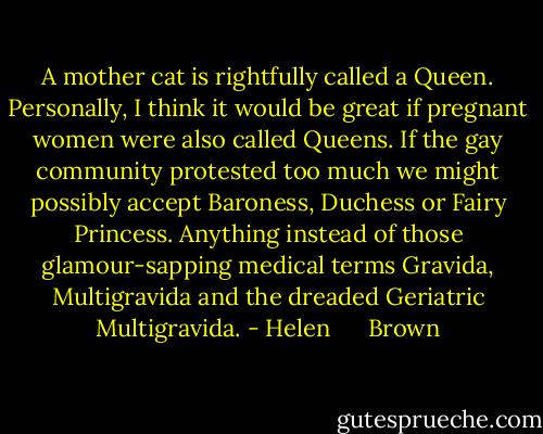 A mother cat is rightfully called a Queen. Personally, I think it would be great if pregnant women were also called Queens. If the gay community protested too much we might possibly accept Baroness, Duchess or Fairy Princess. Anything instead of those glamour-sapping medical terms Gravida, Multigravida and the dreaded Geriatric Multigravida. - Helen      Brown