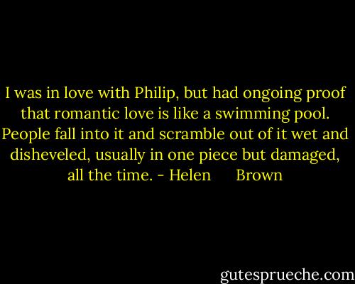 I was in love with Philip, but had ongoing proof that romantic love is like a swimming pool. People fall into it and scramble out of it wet and disheveled, usually in one piece but damaged, all the time. - Helen      Brown