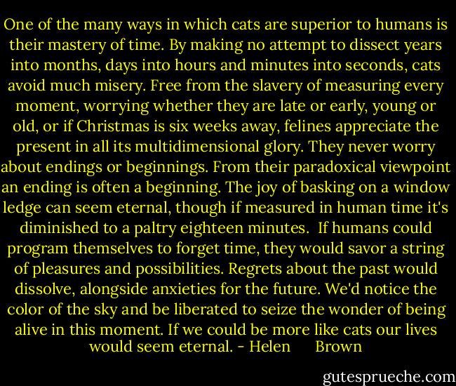 One of the many ways in which cats are superior to humans is their mastery of time. By making no attempt to dissect years into months, days into hours and minutes into seconds, cats avoid much misery. Free from the slavery of measuring every moment, worrying whether they are late or early, young or old, or if Christmas is six weeks away, felines appreciate the present in all its multidimensional glory. They never worry about endings or beginnings. From their paradoxical viewpoint an ending is often a beginning. The joy of basking on a window ledge can seem eternal, though if measured in human time it's diminished to a paltry eighteen minutes.<br /><br />If humans could program themselves to forget time, they would savor a string of pleasures and possibilities. Regrets about the past would dissolve, alongside anxieties for the future. We'd notice the color of the sky and be liberated to seize the wonder of being alive in this moment. If we could be more like cats our lives would seem eternal. - Helen      Brown