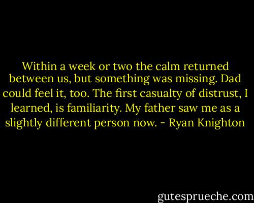 Within a week or two the calm returned between us, but something was missing. Dad could feel it, too. The first casualty of distrust, I learned, is familiarity. My father saw me as a slightly different person now. - Ryan Knighton