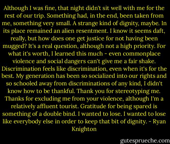 Although I was fine, that night didn't sit well with me for the rest of our trip. Something had, in the end, been taken from me, something very small. A strange kind of dignity, maybe. In its place remained an alien resentment. I know it seems daft, really, but how does one get justice for not having been mugged? It's a real question, although not a high priority. For what it's worth, I learned this much - even commonplace violence and social dangers can't give me a fair shake. Discrimination feels like discrimination, even when it's for the best. My generation has been so socialized into our rights and so schooled away from discriminations of any kind, I didn't know how to be thankful. Thank you for stereotyping me. Thanks for excluding me from your violence, although I'm a relatively affluent tourist. Gratitude for being spared is something of a double bind. I wanted to lose. I wanted to lose like everybody else in order to keep that bit of dignity. - Ryan Knighton