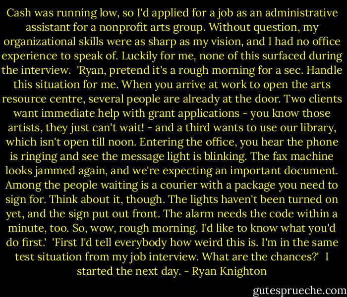 Cash was running low, so I'd applied for a job as an administrative assistant for a nonprofit arts group. Without question, my organizational skills were as sharp as my vision, and I had no office experience to speak of. Luckily for me, none of this surfaced during the interview.<br /><br />'Ryan, pretend it's a rough morning for a sec. Handle this situation for me. When you arrive at work to open the arts resource centre, several people are already at the door. Two clients want immediate help with grant applications - you know those artists, they just can't wait! - and a third wants to use our library, which isn't open till noon. Entering the office, you hear the phone is ringing and see the message light is blinking. The fax machine looks jammed again, and we're expecting an important document. Among the people waiting is a courier with a package you need to sign for. Think about it, though. The lights haven't been turned on yet, and the sign put out front. The alarm needs the code within a minute, too. So, wow, rough morning. I'd like to know what you'd do first.'<br /><br />'First I'd tell everybody how weird this is. I'm in the same test situation from my job interview. What are the chances?'<br /><br />I started the next day. - Ryan Knighton
