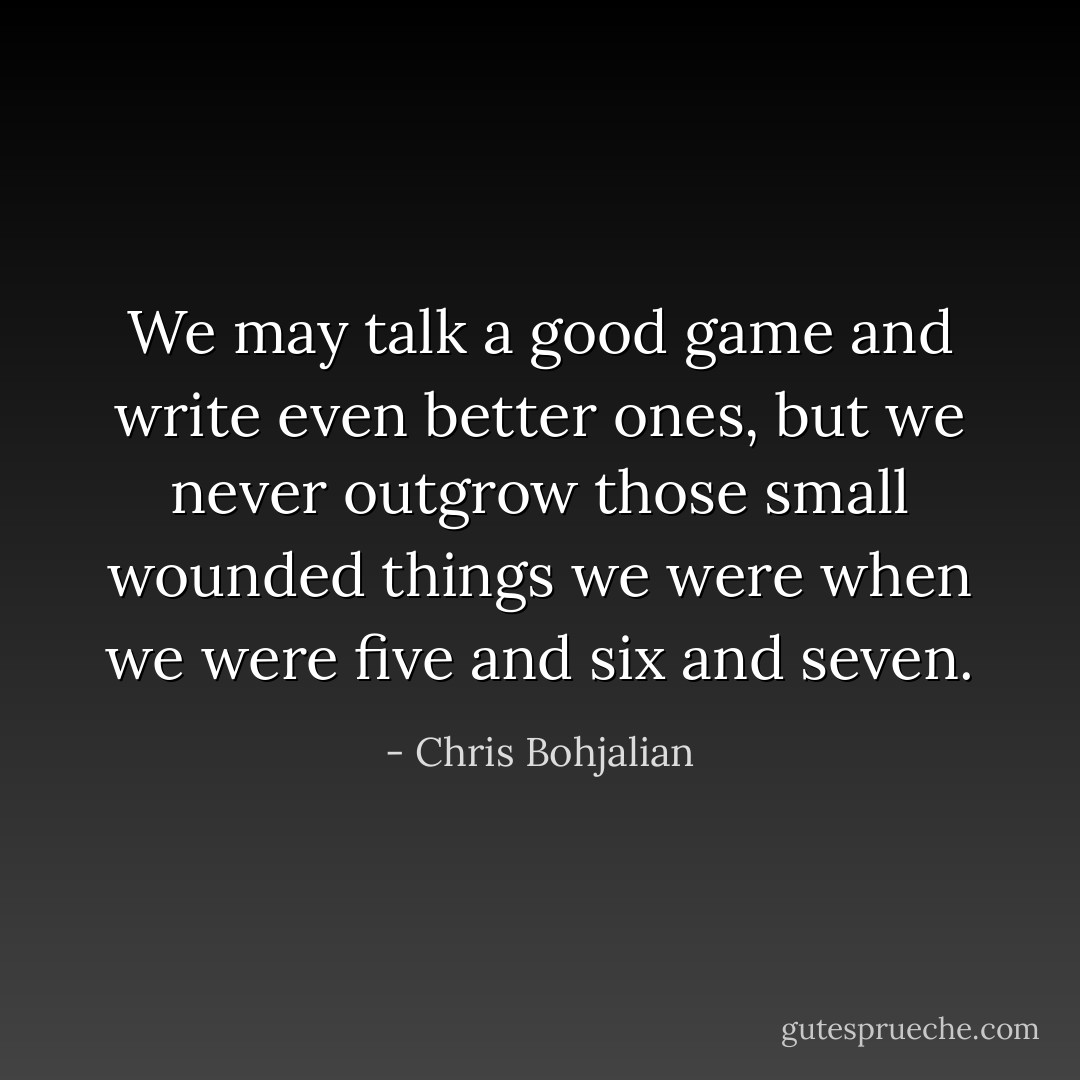 We may talk a good game and write even better ones, but we never outgrow those small wounded things we were when we were five and six and seven. - Chris Bohjalian