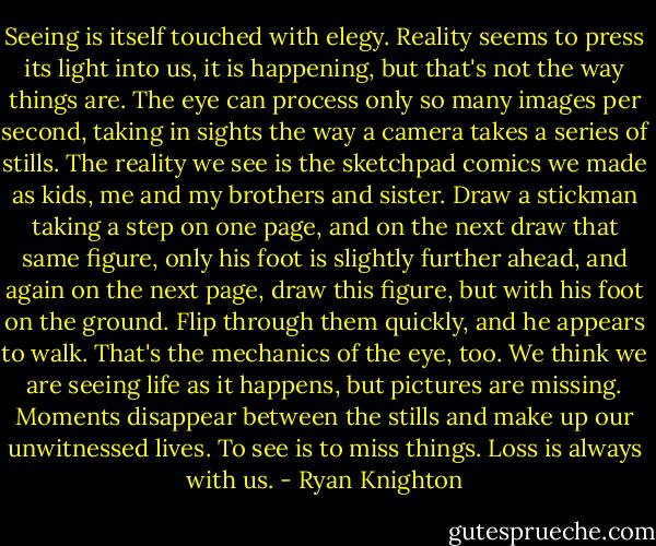 Seeing is itself touched with elegy. Reality seems to press its light into us, it is happening, but that's not the way things are. The eye can process only so many images per second, taking in sights the way a camera takes a series of stills. The reality we see is the sketchpad comics we made as kids, me and my brothers and sister. Draw a stickman taking a step on one page, and on the next draw that same figure, only his foot is slightly further ahead, and again on the next page, draw this figure, but with his foot on the ground. Flip through them quickly, and he appears to walk. That's the mechanics of the eye, too. We think we are seeing life as it happens, but pictures are missing. Moments disappear between the stills and make up our unwitnessed lives. To see is to miss things. Loss is always with us. - Ryan Knighton