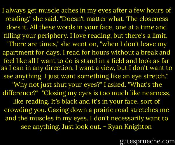 I always get muscle aches in my eyes after a few hours of reading," she said. "Doesn't matter what. The closeness does it. All these words in your face, one at a time and filling your periphery. I love reading, but there's a limit.<br /><br />"There are times," she went on, "when I don't leave my apartment for days. I read for hours without a break and feel like all I want to do is stand in a field and look as far as I can in any direction. I want a view, but I don't want to see anything. I just want something like an eye stretch."<br /><br />"Why not just shut your eyes?" I asked. "What's the difference?"<br /><br />"Closing my eyes is too much like nearness, like reading. It's black and it's in your face, sort of crowding you. Gazing down a prairie road stretches me and the muscles in my eyes. I don't necessarily want to see anything. Just look out. - Ryan Knighton