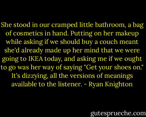 She stood in our cramped little bathroom, a bag of cosmetics in hand. Putting on her makeup while asking if we should buy a couch meant she'd already made up her mind that we were going to IKEA today, and asking me if we ought to go was her way of saying "Get your shoes on." It's dizzying, all the versions of meanings available to the listener. - Ryan Knighton