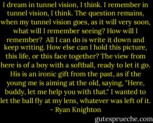 I dream in tunnel vision, I think. I remember in tunnel vision, I think. The question remains, when my tunnel vision goes, as it will very soon, what will I remember seeing? How will I remember?<br /><br />All I can do is write it down and keep writing. How else can I hold this picture, this life, or this face together? The view from here is of a boy with a softball, ready to let it go. His is an ironic gift from the past, as if the young me is aiming at the old, saying, "Here, buddy, let me help you with that." I wanted to let the ball fly at my lens, whatever was left of it. - Ryan Knighton