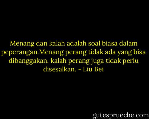 Menang dan kalah adalah soal biasa dalam peperangan.Menang perang tidak ada yang bisa dibanggakan, kalah perang juga tidak perlu disesalkan. - Liu Bei