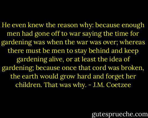 He even knew the reason why: because enough men had gone off to war saying the time for gardening was when the war was over; whereas there must be men to stay behind and keep gardening alive, or at least the idea of gardening; because once that cord was broken, the earth would grow hard and forget her children. That was why. - J.M. Coetzee