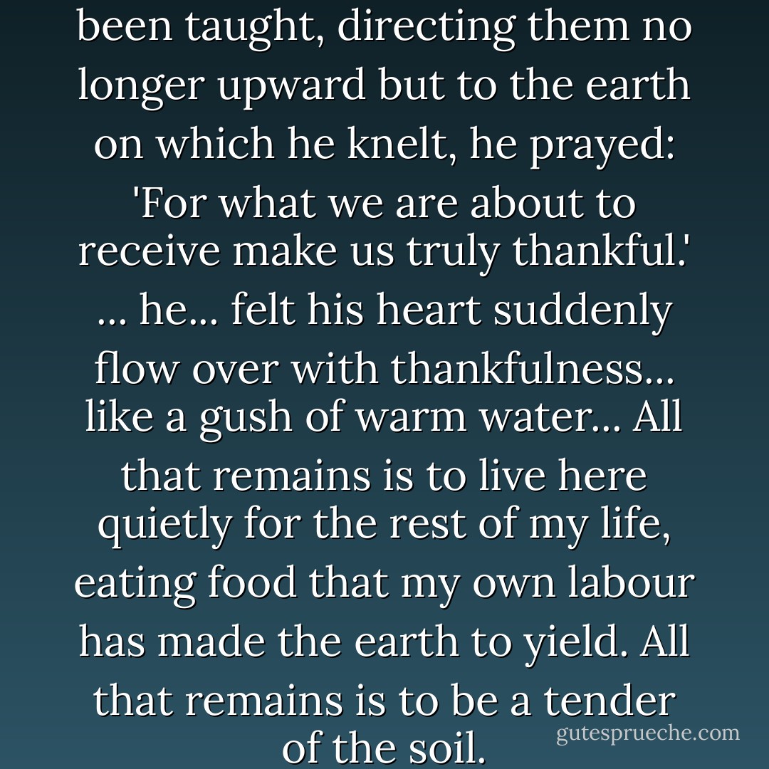 Speaking the words he had been taught, directing them no longer upward but to the earth on which he knelt, he prayed: 'For what we are about to receive make us truly thankful.' ... he... felt his heart suddenly flow over with thankfulness... like a gush of warm water... All that remains is to live here quietly for the rest of my life, eating food that my own labour has made the earth to yield. All that remains is to be a tender of the soil. - J.M. Coetzee