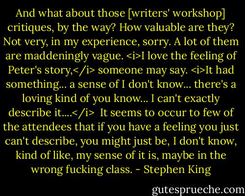 And what about those [writers' workshop] critiques, by the way? How valuable are they? Not very, in my experience, sorry. A lot of them are maddeningly vague. <i>I love the feeling of Peter's story,</i> someone may say. <i>It had something... a sense of I don't know... there's a loving kind of you know... I can't exactly describe it....</i><br /><br />It seems to occur to few of the attendees that if you have a feeling you just can't describe, you might just be, I don't know, kind of like, my sense of it is, maybe in the wrong fucking class. - Stephen King