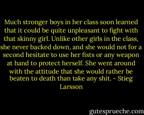 Much stronger boys in her class soon learned that it could be quite unpleasant to fight with that skinny girl. Unlike other girls in the class, she never backed down, and she would not for a second hesitate to use her fists or any weapon at hand to protect herself. She went around with the attitude that she would rather be beaten to death than take any shit. - Stieg Larsson