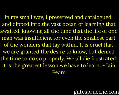 In my small way, I preserved and catalogued, and dipped into the vast ocean of learning that awaited, knowing all the time that the life of one man was insufficient for even the smallest part of the wonders that lay within. It is cruel that we are granted the desire to know, but denied the time to do so properly. We all die frustrated; it is the greatest lesson we have to learn. - Iain Pears