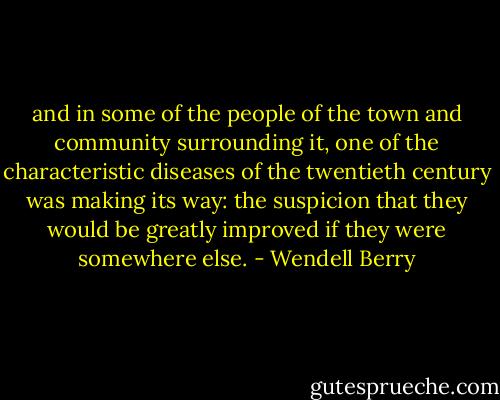 and in some of the people of the town and community surrounding it, one of the characteristic diseases of the twentieth century was making its way: the suspicion that they would be greatly improved if they were somewhere else. - Wendell Berry