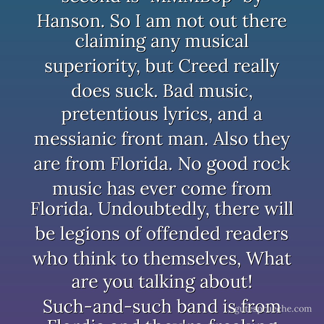 I am not a music snob. If anything, my musical taste is bad by any critical standards. My favorite song of all time is "Come On Eileen" by Dexys Midnight Runners. A close second is "MMMBop" by Hanson. So I am not out there claiming any musical superiority, but Creed really does suck. Bad music, pretentious lyrics, and a messianic front man. Also they are from Florida. No good rock music has ever come from Florida. Undoubtedly, there will be legions of offended readers who think to themselves, What are you talking about! Such-and-such band is from Flordia and they're freaking awesome! No, whatever band you are thinking of, if they are from Flordia, they suck. Not as much as Creed, but they still suck. - Michael Ian Black