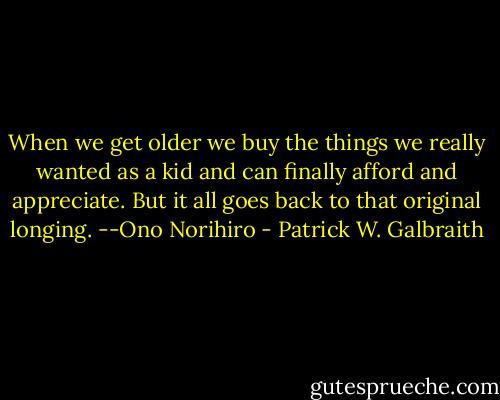 When we get older we buy the things we really wanted as a kid and can finally afford and appreciate. But it all goes back to that original longing. --Ono Norihiro - Patrick W. Galbraith