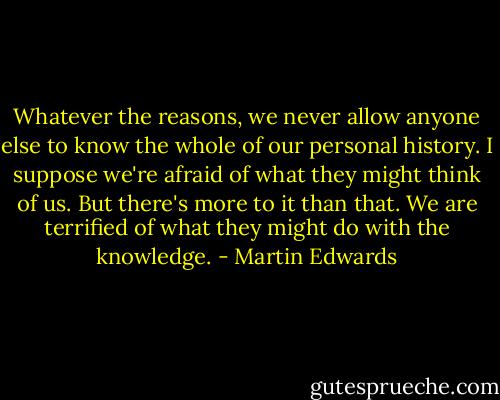 Whatever the reasons, we never allow anyone else to know the whole of our personal history. I suppose we're afraid of what they might think of us. But there's more to it than that. We are terrified of what they might do with the knowledge. - Martin Edwards