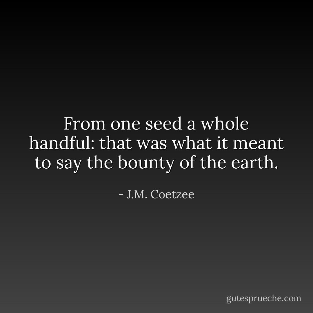 From one seed a whole handful: that was what it meant to say <i>the bounty of the earth</i>. - J.M. Coetzee