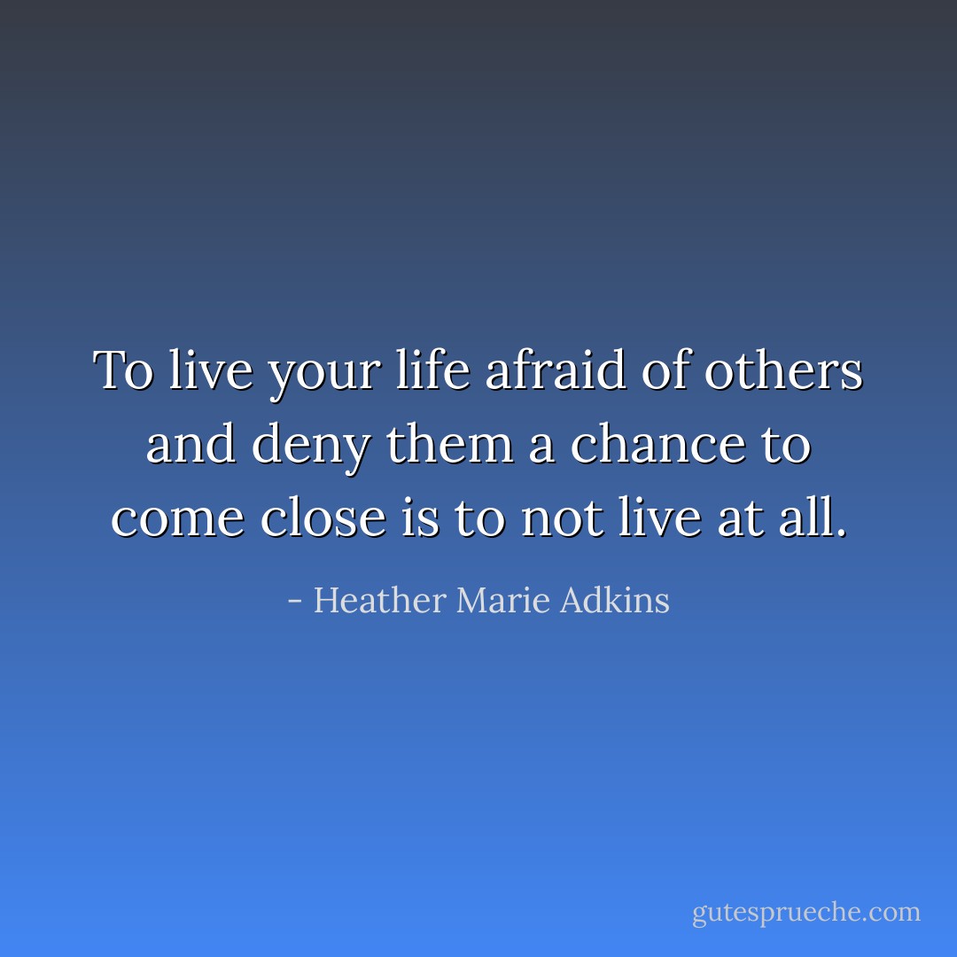 To live your life afraid of others and deny them a chance to come close is to not live at all. - Heather Marie Adkins