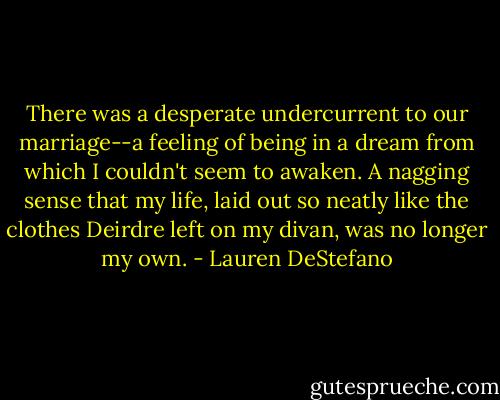 There was a desperate undercurrent to our marriage--a feeling of being in a dream from which I couldn't seem to awaken. A nagging sense that my life, laid out so neatly like the clothes Deirdre left on my divan, was no longer my own. - Lauren DeStefano