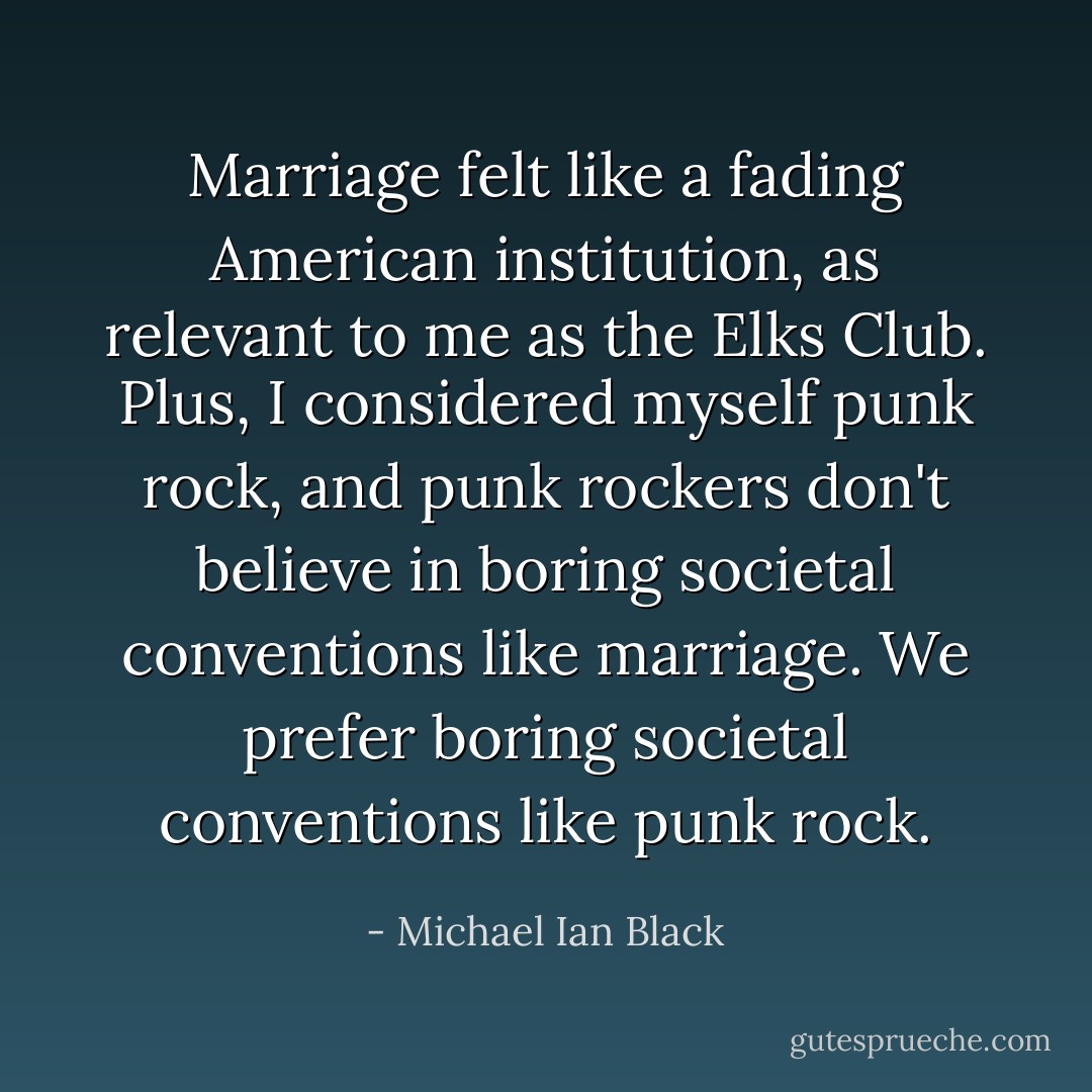 Marriage felt like a fading American institution, as relevant to me as the Elks Club. Plus, I considered myself punk rock, and punk rockers don't believe in boring societal conventions like marriage. We prefer boring societal conventions like punk rock. - Michael Ian Black