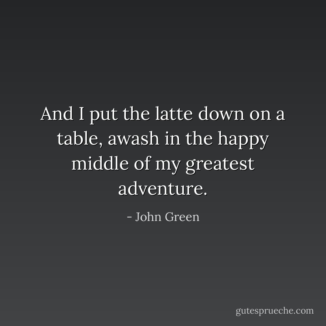 And I put the latte down on a table, awash in the happy middle of my greatest adventure. - John Green