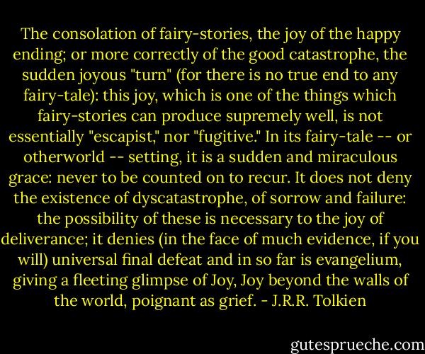 The consolation of fairy-stories, the joy of the happy ending; or more correctly of the good catastrophe, the sudden joyous "turn" (for there is no true end to any fairy-tale): this joy, which is one of the things which fairy-stories can produce supremely well, is not essentially "escapist," nor "fugitive." In its fairy-tale -- or otherworld -- setting, it is a sudden and miraculous grace: never to be counted on to recur. It does not deny the existence of dyscatastrophe, of sorrow and failure: the possibility of these is necessary to the joy of deliverance; it denies (in the face of much evidence, if you will) universal final defeat and in so far is evangelium, giving a fleeting glimpse of Joy, Joy beyond the walls of the world, poignant as grief. - J.R.R. Tolkien