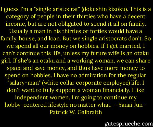 I guess I'm a "single aristocrat" (dokushin kizoku). This is a category of people in their thirties who have a decent income, but are not obligated to spend it all on family. Usually a man in his thirties or forties would have a family, house, and loan. But we single aristocrats don't. So we spend all our money on hobbies. If I get married, I can't continue this life, unless my future wife is an otaku girl. If she's an otaku and a working woman, we can share space and save money, and thus have more money to spend on hobbies. I have no admiration for the regular "salary-man" (white collar corporate employee) life. I don't want to fully support a woman financially. I like independent women. I'm going to continue my hobby-centered lifestyle no matter what. --Yanai Jun - Patrick W. Galbraith