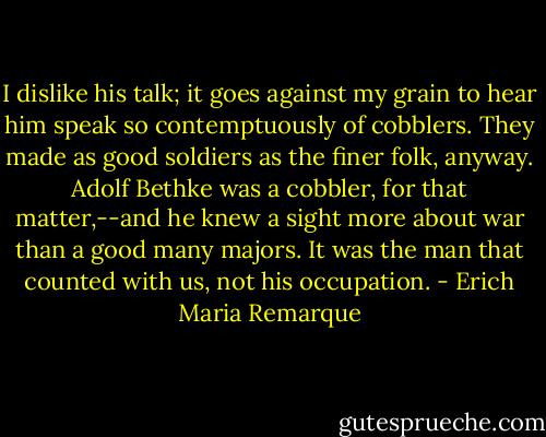 I dislike his talk; it goes against my grain to hear him speak so contemptuously of cobblers. They made as good soldiers as the finer folk, anyway. Adolf Bethke was a cobbler, for that matter,--and he knew a sight more about war than a good many majors. It was the man that counted with us, not his occupation. - Erich Maria Remarque