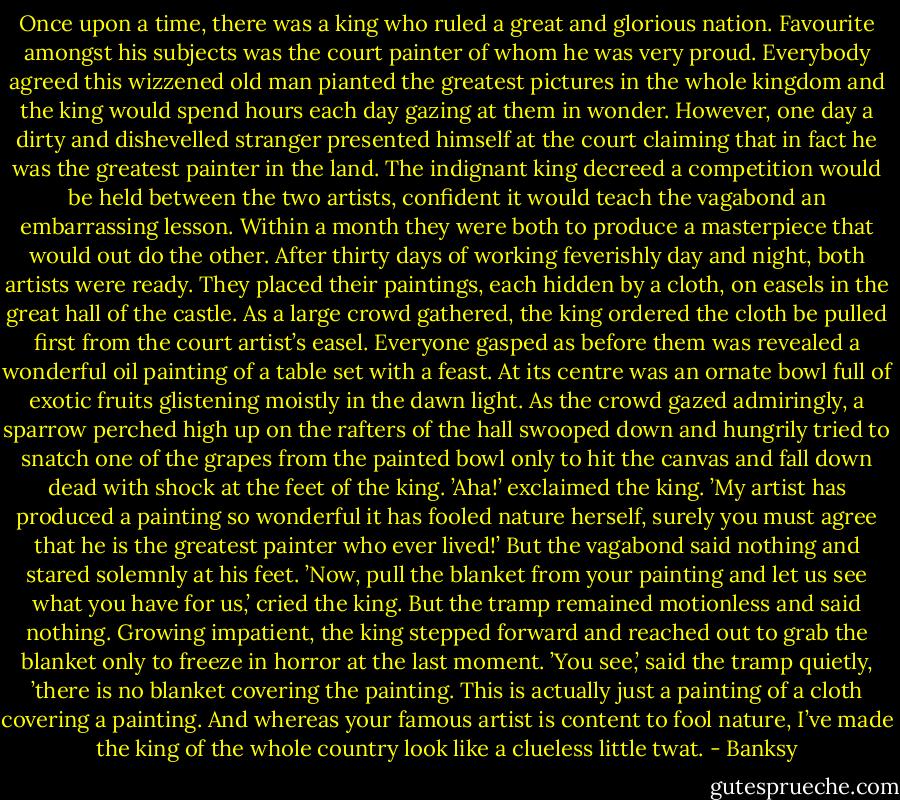 Once upon a time, there was a king who ruled a great and glorious nation. Favourite amongst his subjects was the court painter of whom he was very proud. Everybody agreed this wizzened old man pianted the greatest pictures in the whole kingdom and the king would spend hours each day gazing at them in wonder. However, one day a dirty and dishevelled stranger presented himself at the court claiming that in fact he was the greatest painter in the land. The indignant king decreed a competition would be held between the two artists, confident it would teach the vagabond an embarrassing lesson. Within a month they were both to produce a masterpiece that would out do the other. After thirty days of working feverishly day and night, both artists were ready. They placed their paintings, each hidden by a cloth, on easels in the great hall of the castle. As a large crowd gathered, the king ordered the cloth be pulled first from the court artist’s easel. Everyone gasped as before them was revealed a wonderful oil painting of a table set with a feast. At its centre was an ornate bowl full of exotic fruits glistening moistly in the dawn light. As the crowd gazed admiringly, a sparrow perched high up on the rafters of the hall swooped down and hungrily tried to snatch one of the grapes from the painted bowl only to hit the canvas and fall down dead with shock at the feet of the king. ’Aha!’ exclaimed the king. ’My artist has produced a painting so wonderful it has fooled nature herself, surely you must agree that he is the greatest painter who ever lived!’ But the vagabond said nothing and stared solemnly at his feet. ’Now, pull the blanket from your painting and let us see what you have for us,’ cried the king. But the tramp remained motionless and said nothing. Growing impatient, the king stepped forward and reached out to grab the blanket only to freeze in horror at the last moment. ’You see,’ said the tramp quietly, ’there is no blanket covering the painting. This is actually just a painting of a cloth covering a painting. And whereas your famous artist is content to fool nature, I’ve made the king of the whole country look like a clueless little twat. - Banksy