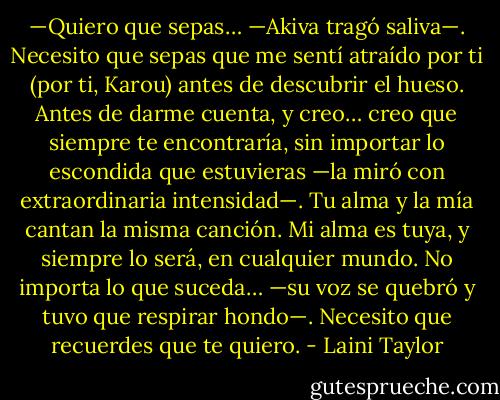 —Quiero que sepas… —Akiva tragó saliva—. Necesito que sepas que me sentí atraído por ti (por ti, Karou) antes de descubrir el hueso. Antes de darme cuenta, y creo… creo que siempre te encontraría, sin importar lo escondida que estuvieras —la miró con extraordinaria intensidad—. Tu alma y la mía cantan la misma canción. Mi alma es tuya, y siempre lo será, en cualquier mundo. No importa lo que suceda… —su voz se quebró y tuvo que respirar hondo—. Necesito que recuerdes que te quiero. - Laini Taylor