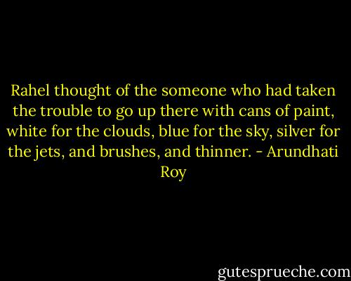 Rahel thought of the someone who had taken the trouble to go up there with cans of paint, white for the clouds, blue for the sky, silver for the jets, and brushes, and thinner. - Arundhati Roy