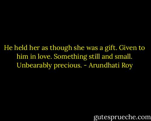 He held her as though she was a gift. Given to him in love. Something still and small. Unbearably precious. - Arundhati Roy