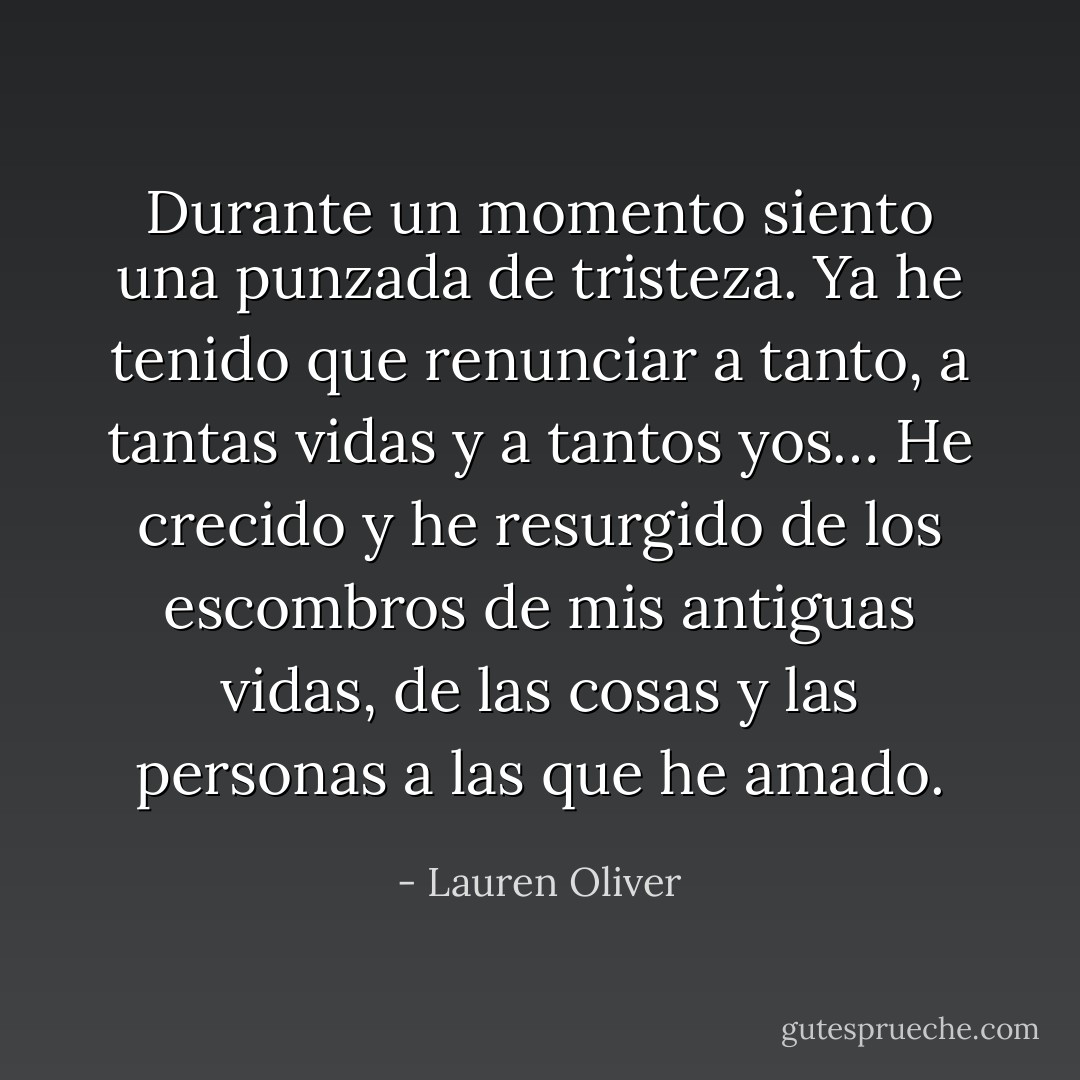 Durante un momento siento una punzada de tristeza. Ya he tenido que renunciar a tanto, a tantas vidas y a tantos yos… He crecido y he resurgido de los escombros de mis antiguas vidas, de las cosas y las personas a las que he amado. - Lauren Oliver
