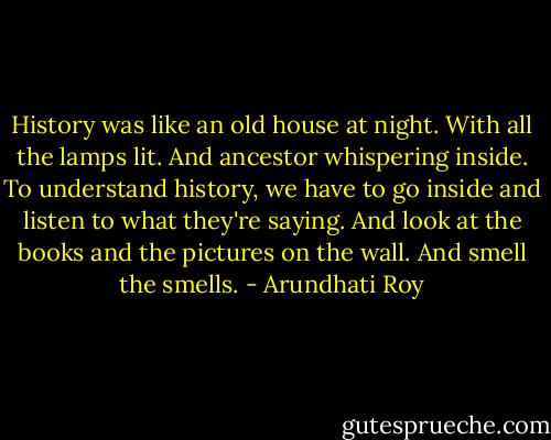 History was like an old house at night. With all the lamps lit. And ancestor whispering inside. To understand history, we have to go inside and listen to what they're saying. And look at the books and the pictures on the wall. And smell the smells. - Arundhati Roy