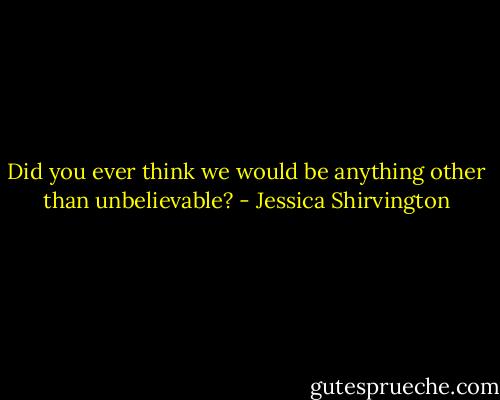 Did you ever think we would be anything other than unbelievable? - Jessica Shirvington