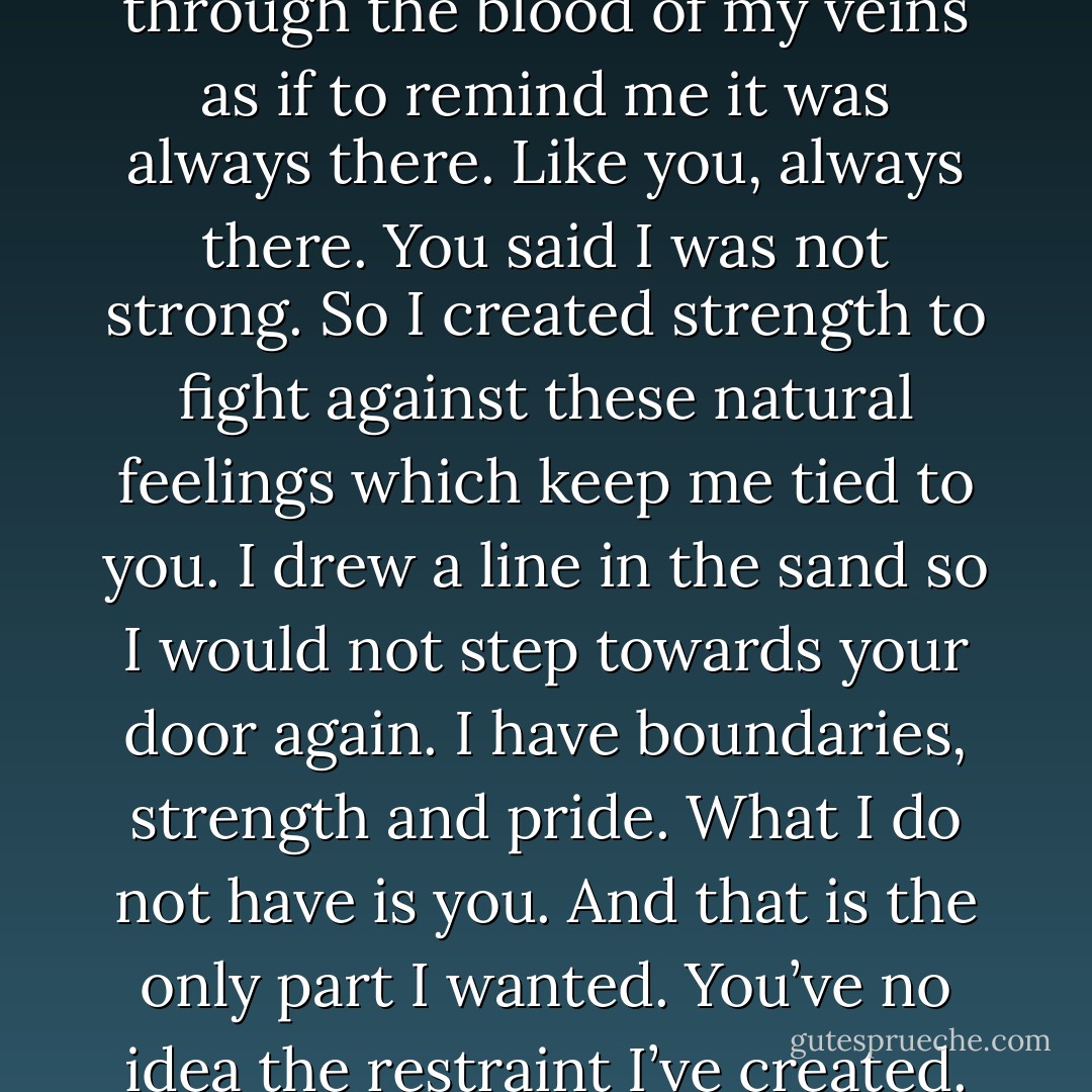 You’ve no idea the restraint I’ve created. A word, which in a past life, never held special meaning for me, flows now through the blood of my veins as if to remind me it was always there. Like you, always there. You said I was not strong. So I created strength to fight against these natural feelings which keep me tied to you. I drew a line in the sand so I would not step towards your door again. I have boundaries, strength and pride. What I do not have is you. And that is the only part I wanted. You’ve no idea the restraint I’ve created. You’ve no idea the bold wall I’ve built to keep me out of your compromising arms. - Coco J. Ginger