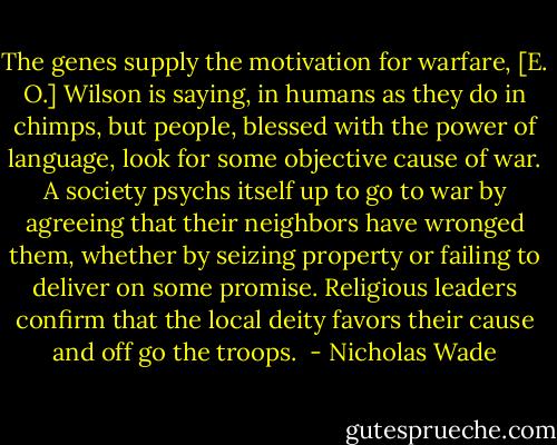 The genes supply the motivation for warfare, [E. O.] Wilson is saying, in humans as they do in chimps, but people, blessed with the power of language, look for some objective cause of war. A society psychs itself up to go to war by agreeing that their neighbors have wronged them, whether by seizing property or failing to deliver on some promise. Religious leaders confirm that the local deity favors their cause and off go the troops.  - Nicholas Wade
