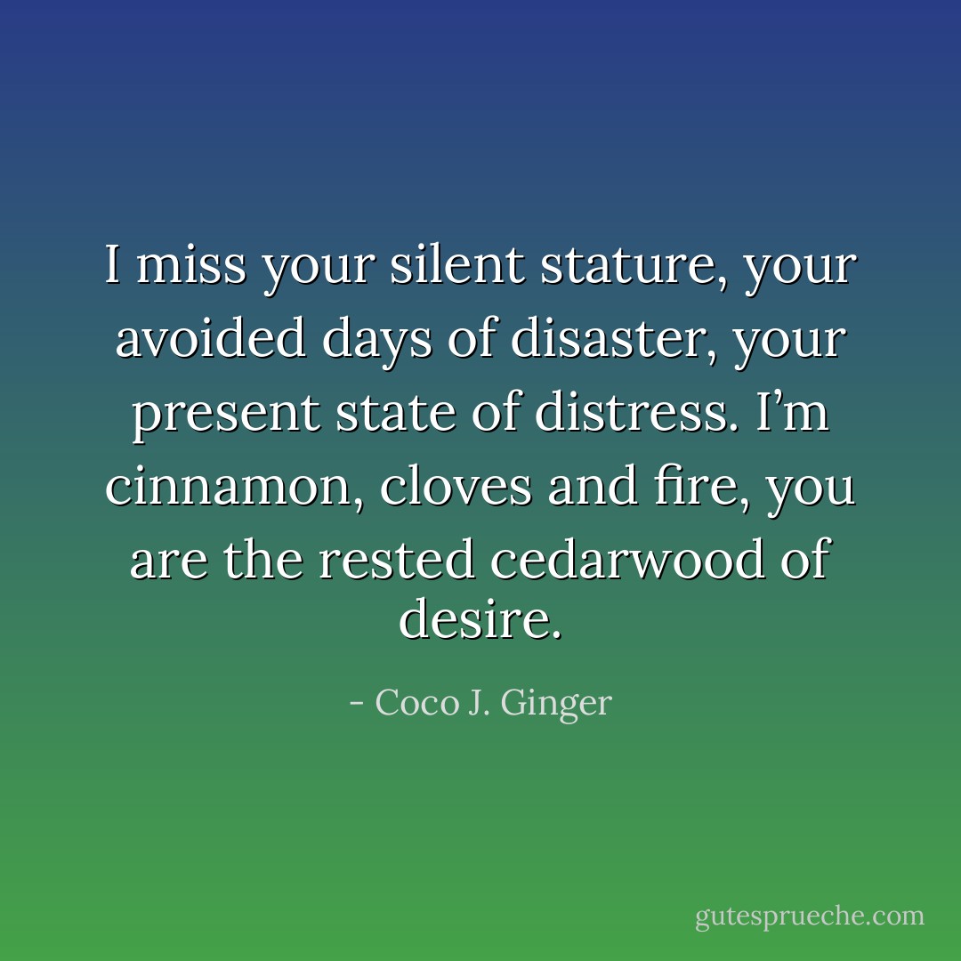 I miss your silent stature, your avoided days of disaster, your present state of distress.<br />I’m cinnamon, cloves and fire, you are the rested cedarwood of desire. - Coco J. Ginger