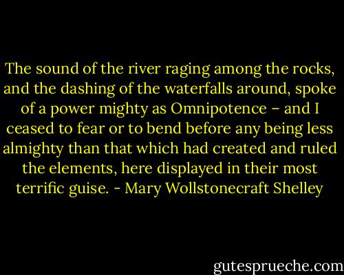 The sound of the river raging among the rocks, and the dashing of the waterfalls around, spoke of a power mighty as Omnipotence – and I ceased to fear or to bend before any being less almighty than that which had created and ruled the elements, here displayed in their most terrific guise. - Mary Wollstonecraft Shelley