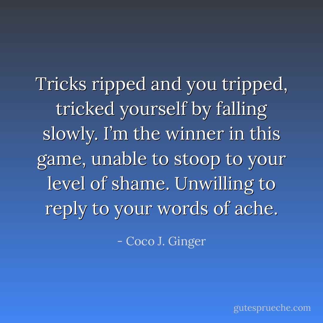 Tricks ripped and you tripped, tricked yourself by falling slowly.<br />I’m the winner in this game,<br />unable to stoop to your level of shame.<br />Unwilling to reply to your words of ache. - Coco J. Ginger