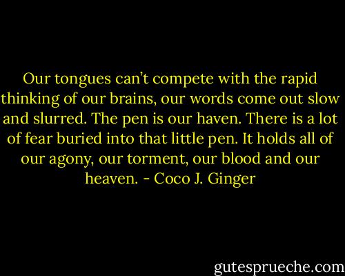 Our tongues can’t compete with the rapid thinking of our brains, our words come out slow and slurred. The pen is our haven. There is a lot of fear buried into that little pen. It holds all of our agony, our torment, our blood and our heaven. - Coco J. Ginger