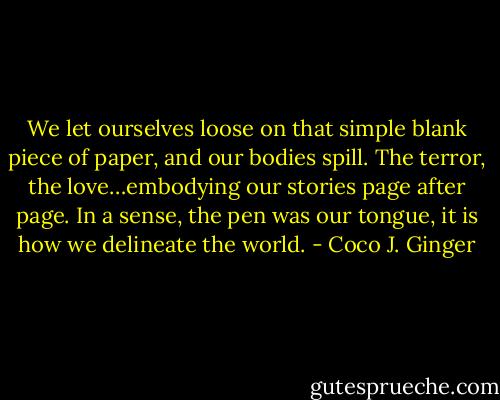 We let ourselves loose on that simple blank piece of paper, and our bodies spill. The terror, the love…embodying our stories page after page. In a sense, the pen was our tongue, it is how we delineate the world. - Coco J. Ginger