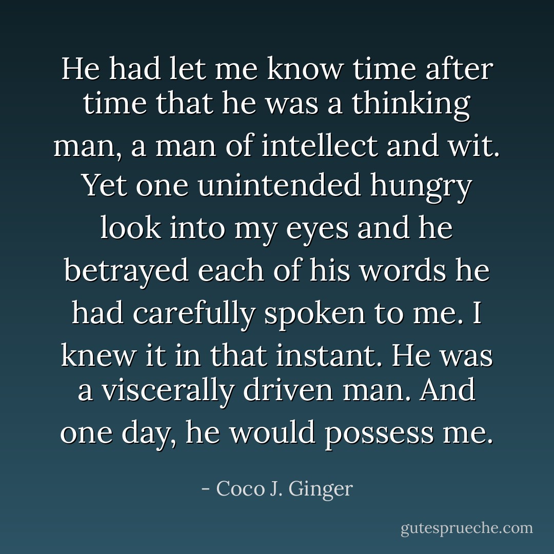 He had let me know time after time that he was a thinking man, a man of intellect and wit. Yet one unintended hungry look into my eyes and he betrayed each of his words he had carefully spoken to me. I knew it in that instant. He was a viscerally driven man. And one day, he would possess me. - Coco J. Ginger