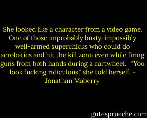 She looked like a character from a video game. One of those improbably busty, impossibly well-armed superchicks who could do acrobatics and hit the kill zone even while firing guns from both hands during a cartwheel. <br /><br />"You look fucking ridiculous," she told herself. - Jonathan Maberry