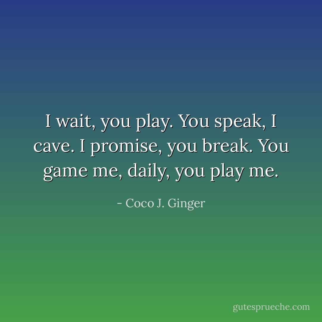 I wait, you play. You speak, I cave. I promise, you break. You game me, daily, you play me. - Coco J. Ginger