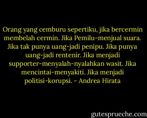 Orang yang cemburu sepertiku, jika bercermin membelah cermin. Jika Pemilu-menjual suara. Jika tak punya uang-jadi penipu. Jika punya uang-jadi rentenir. Jika menjadi supporter-menyalah-nyalahkan wasit. Jika mencintai-menyakiti. Jika menjadi politisi-korupsi. - Andrea Hirata